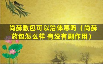 尚赫敷包可以治体寒吗（尚赫药包怎么样 有没有副作用）